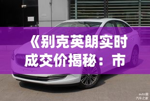 《别克英朗实时成交价揭秘：市场动态一览无遗》