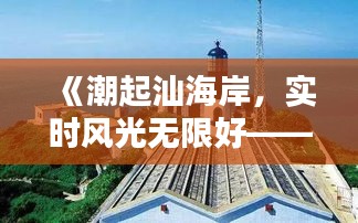 《潮起汕海岸，实时风光无限好——汕头海边最新实况速递》