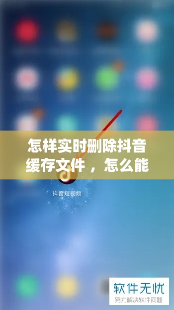 怎样实时删除抖音缓存文件 ，怎么能删掉抖音缓存视频