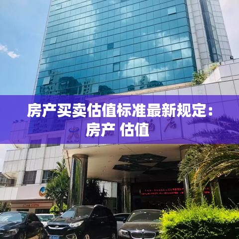 房产买卖估值标准最新规定：房产 估值 