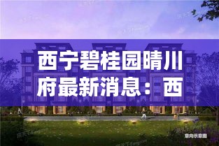 西宁碧桂园晴川府最新消息：西宁碧桂园售楼部电话 