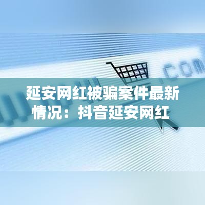 延安网红被骗案件最新情况：抖音延安网红 