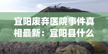 宜阳废弃医院事件真相最新：宜阳县什么地方有废品站 