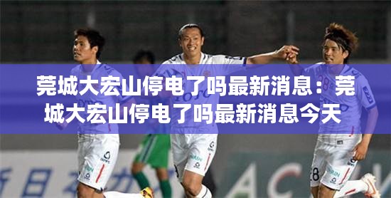 莞城大宏山停电了吗最新消息：莞城大宏山停电了吗最新消息今天 