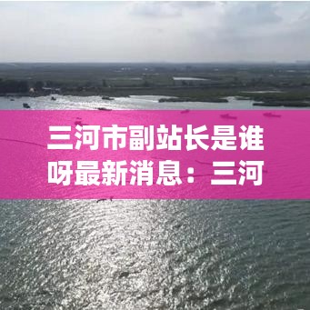 三河市副站长是谁呀最新消息：三河市副站长是谁呀最新消息新闻 