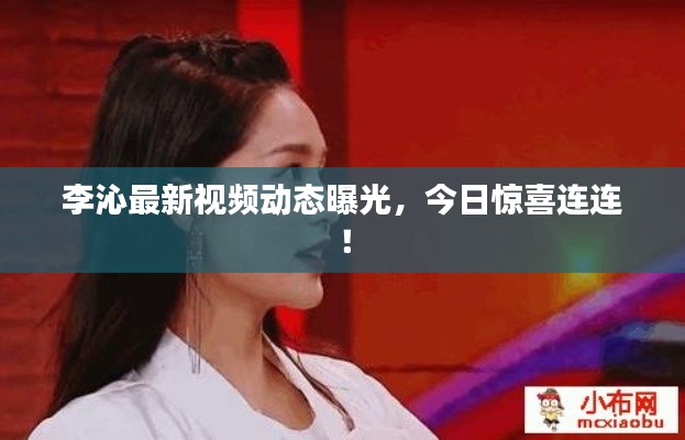 李沁最新视频动态曝光，今日惊喜连连！