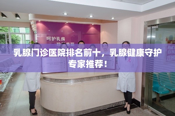 乳腺门诊医院排名前十，乳腺健康守护专家推荐！