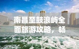 南昌至鼓浪屿全面旅游攻略，畅游海岛风情，尽享浪漫之旅！