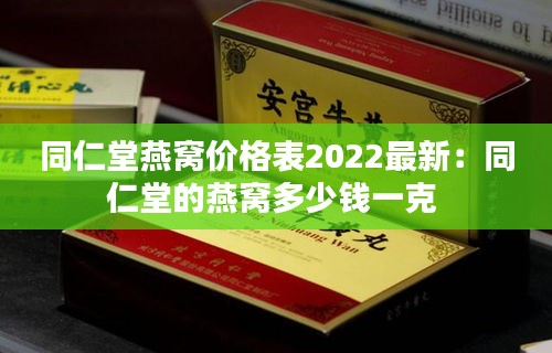 同仁堂燕窝价格表2022最新：同仁堂的燕窝多少钱一克 