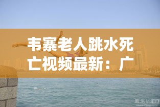 韦寨老人跳水死亡视频最新：广西老人跳江 