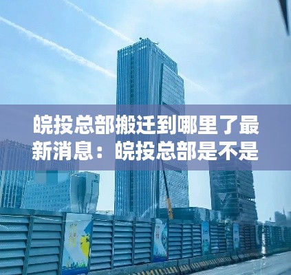 皖投总部搬迁到哪里了最新消息：皖投总部是不是要搬到繁华大道跟宿松路 