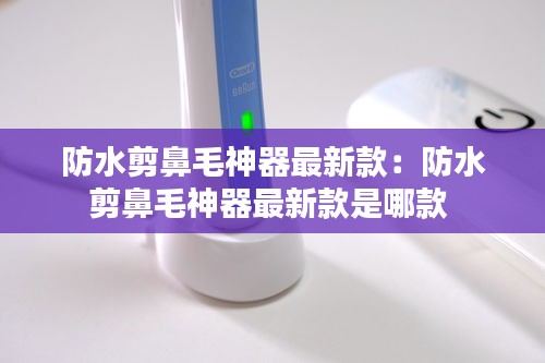 防水剪鼻毛神器最新款：防水剪鼻毛神器最新款是哪款 