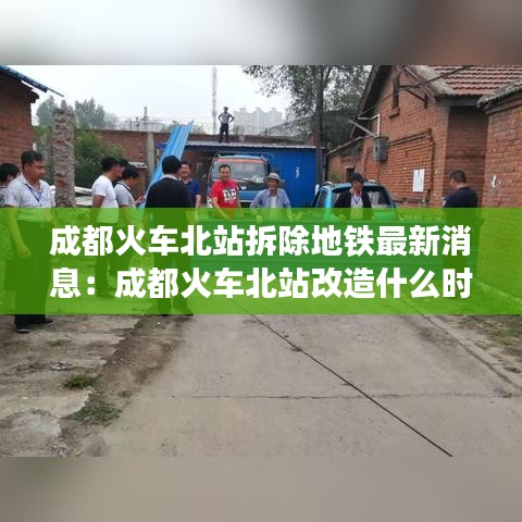 成都火车北站拆除地铁最新消息：成都火车北站改造什么时候完工 