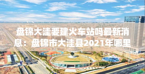 盘锦大洼要建火车站吗最新消息：盘锦市大洼县2021年哪里动迁 