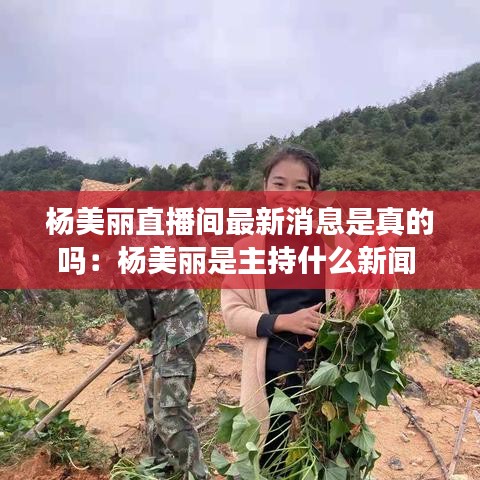 杨美丽直播间最新消息是真的吗：杨美丽是主持什么新闻 