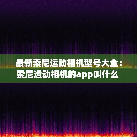 最新索尼运动相机型号大全：索尼运动相机的app叫什么 