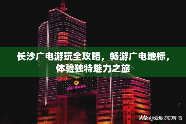 长沙广电游玩全攻略，畅游广电地标，体验独特魅力之旅