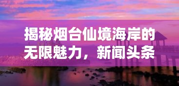 揭秘烟台仙境海岸的无限魅力，新闻头条独家探寻