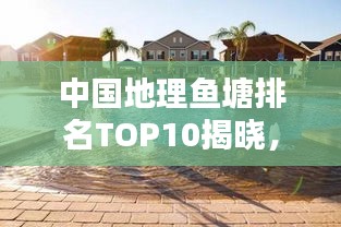 中国地理鱼塘排名TOP10揭晓，惊艳你的视野！