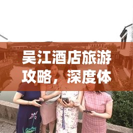 吴江酒店旅游攻略，深度体验江南水乡的独特魅力