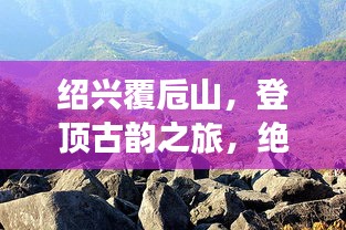 绍兴覆卮山，登顶古韵之旅，绝美风光一网打尽！