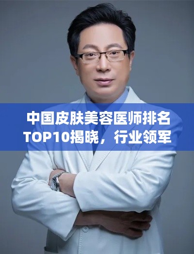 中国皮肤美容医师排名TOP10揭晓，行业领军人物引领潮流