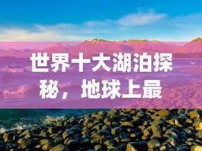 世界十大湖泊探秘，地球上最大的湖泊排名揭秘