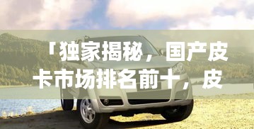 「独家揭秘，国产皮卡市场排名前十，皮卡爱好者必看！」