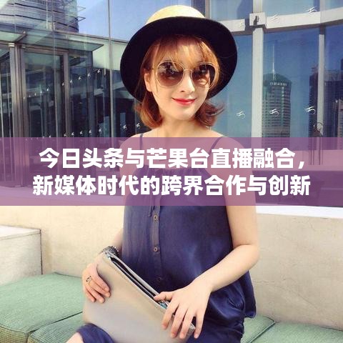 今日头条与芒果台直播融合，新媒体时代的跨界合作与创新探索