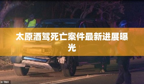 太原酒驾死亡案件最新进展曝光