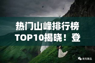 热门山峰排行榜TOP10揭晓！登山爱好者的必选之地