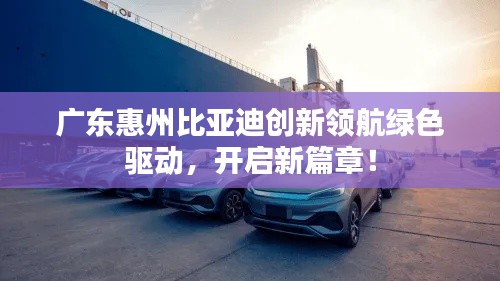 广东惠州比亚迪创新领航绿色驱动，开启新篇章！