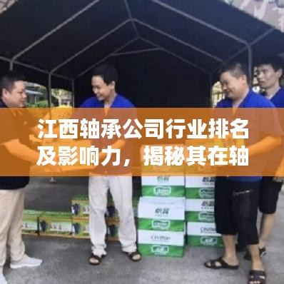 江西轴承公司行业排名及影响力，揭秘其在轴承行业的地位与影响力