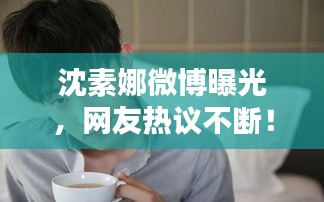 沈素娜微博曝光，网友热议不断！