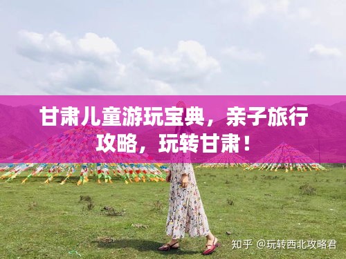甘肃儿童游玩宝典，亲子旅行攻略，玩转甘肃！